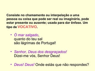Consiste no chamamento ou interpelação a uma
pessoa ou coisa que pode ser real ou imaginária, pode
estar presente ou ausente; usada para dar ênfase. Um
tipo de VOCATIVO.

• Ó mar salgado,
quanto do teu sal
são lágrimas de Portugal!
• Senhor, Deus dos desgraçados!
Dizei-me vós, Senhor Deus!
• Deus! Deus! Onde estás que não respondes?

 
