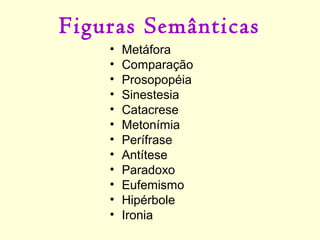Figuras Semânticas
•
•
•
•
•
•
•
•
•
•
•
•

Metáfora
Comparação
Prosopopéia
Sinestesia
Catacrese
Metonímia
Perífrase
Antítese
Paradoxo
Eufemismo
Hipérbole
Ironia

 
