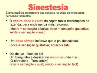 É uma espécie de metáfora que consiste na união de impressões
sensoriais diferentes.
• O cheiro doce e verde do capim trazia recordações da
  fazenda, para onde nunca mais retornou.
  (cheiro = sensação olfativa; doce = sensação gustativa;
  verde = sensação visual)

• Um doce abraço indicava que o pai desculpara.
  (doce = sensação gustativa; abraço = tátil)

• Dia de luz , festa de sol
  Um barquinho a deslizar no macio azul do mar...
  (O barquinho - Tom Jobim)
  (azul = sensação visual; macio = sensação tátil)
 