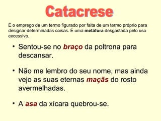 É o emprego de um termo figurado por falta de um termo próprio para
designar determinadas coisas. É uma metáfora desgastada pelo uso
excessivo.

 • Sentou-se no braço da poltrona para
   descansar.

 • Não me lembro do seu nome, mas ainda
   vejo as suas eternas maçãs do rosto
   avermelhadas.

 • A asa da xícara quebrou-se.
 