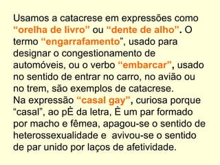 Usamos a catacrese em expressões como
“orelha de livro” ou “dente de alho”. O
termo “engarrafamento”, usado para
designar o congestionamento de
automóveis, ou o verbo “embarcar”, usado
no sentido de entrar no carro, no avião ou
no trem, são exemplos de catacrese.
Na expressão “casal gay”, curiosa porque
“casal”, ao pé da letra, é um par formado
por macho e fêmea, apagou-se o sentido de
heterossexualidade e avivou-se o sentido
de par unido por laços de afetividade.
 