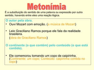 É a substituição do sentido de uma palavra ou expressão por outro
sentido, havendo entre eles uma reação lógica.

O autor pela obra.
• Ouvi Mozart com emoção. (a música de Mozart)

• Leio Graciliano Ramos porque ele fala da realidade
  brasileira.
  (obra de Graciliano Ramos)

O continente (o que contém) pelo conteúdo (o que está
  contido).

• Ele comemorou tomando um copo de caipirinha.
  (Continente: um copo; Conteúdo: caipirinha contida no
  copo)
 