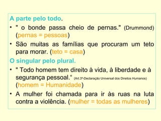 A parte pelo todo.
• " o bonde passa cheio de pernas." (Drummond)
  (pernas = pessoas)
• São muitas as famílias que procuram um teto
  para morar. (teto = casa)
O singular pelo plural.
• " Todo homem tem direito à vida, à liberdade e à
  segurança pessoal.“ (Art.3º-Declaração Universal dos Direitos Humanos)
  (homem = Humanidade)
• A mulher foi chamada para ir às ruas na luta
  contra a violência. (mulher = todas as mulheres)
 