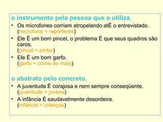 o instrumento pela pessoa que o utiliza.
• Os microfones corriam atropelando até o entrevistado.
  (microfone = repórteres)
• Ele é um bom pincel, o problema é que seus quadros são
  caros.
  (pincel = pintor)
• Ele é um bom garfo.
  (garfo = come de mais)

o abstrato pelo concreto.
• A juventude é corajosa e nem sempre conseqüente.
  (juventude = jovens)
• A infância é saudavelmente desordeira.
  (infância = crianças)
 