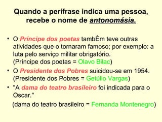 Quando a perífrase indica uma pessoa,
     recebe o nome de antonomásia.

• O Príncipe dos poetas também teve outras
  atividades que o tornaram famoso; por exemplo: a
  luta pelo serviço militar obrigatório.
  (Príncipe dos poetas = Olavo Bilac)
• O Presidente dos Pobres suicidou-se em 1954.
  (Presidente dos Pobres = Getúlio Vargas)
• "A dama do teatro brasileiro foi indicada para o
  Oscar."
  (dama do teatro brasileiro = Fernanda Montenegro)
 