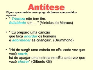 Figura que consiste no emprego de termos com sentidos
opostos.
• " Tristeza não tem fim.
  felicidade sim ...." (Vinícius de Moraes)

• " Eu preparo uma canção
  que faça acordar os homens
  e adormecer as crianças". (Drummond)

• "Há de surgir uma estrela no céu cada vez que
  você sorrir,
  há de apagar uma estrela no céu cada vez que
  você chorar" (Gilberto Gil)
 