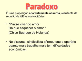 É uma proposição aparentemente absurda, resultante da
reunião de idéias contraditórias.

• "Pra se viver do amor
  Há que esquecer o amor."
  (Chico Buarque de Holanda)

• No discurso, sindicalista afirmou que o operário
  quanto mais trabalha mais tem dificuldades
  econômicas.
 