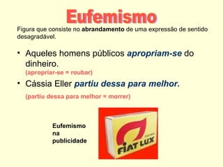 Figura que consiste no abrandamento de uma expressão de sentido
desagradável.

• Aqueles homens públicos apropriam-se do
  dinheiro.
  (apropriar-se = roubar)
• Cássia Eller partiu dessa para melhor.
  (partiu dessa para melhor = morrer)



           Eufemismo
           na
           publicidade
 
