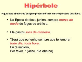 Figura que através do exagero procura tornar mais expressiva uma idéia.

    • Na época de festa junina, sempre morro de
      medo de fogos de artifício.

    • Ela gastou rios de dinheiro.

    • "Será que eu tenho sempre que te lembrar
      todo dia, toda hora.
      Eu te imploro,
      Por favor. " (Alice, Kid Abelha)
 