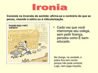 Consiste na inversão de sentido: afirma-se o contrário do que se
pensa, visando à sátira ou à ridicularização.


                                   • Cada vez que você
                                     interrompe seu colega,
                                     sem pedir licença,
                                     percebo como é bem-
                                     educado.



                                    Na charge, na verdade, o
                                    pobre fica sem comer,
                                    porque não pode comprar.
                                    Logo, nem paga imposto.
 