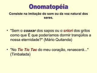 Consiste na imitação do som ou da voz natural dos
                       seres.



• "Sem o coaxar dos sapos ou o cricri dos grilos
  como que é que poderíamos dormir tranqüilos a
  nossa eternidade?" (Mário Quitanda)

• "No Tic Tic Tac do meu coração, renascerá..."
  (Timbalada)
 