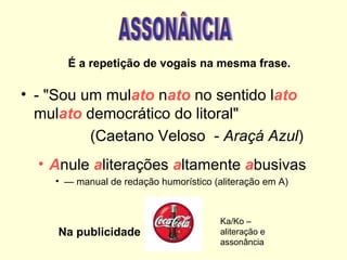 É a repetição de vogais na mesma frase.

• - "Sou um mulato nato no sentido lato
  mulato democrático do litoral"
          (Caetano Veloso - Araçá Azul)
  • Anule aliterações altamente abusivas
    • — manual de redação humorístico (aliteração em A)



                                        Ka/Ko –
     Na publicidade                     aliteração e
                                        assonância
 