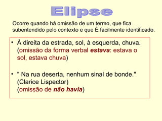 Ocorre quando há omissão de um termo, que fica
subentendido pelo contexto e que é facilmente identificado.

• À direita da estrada, sol, à esquerda, chuva.
  (omissão da forma verbal estava: estava o
  sol, estava chuva)

• " Na rua deserta, nenhum sinal de bonde."
  (Clarice Lispector)
  (omissão de não havia)
 