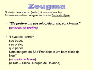 Omissão de um termo (verbo) já enunciado antes.
Pode-se considerar zeugma como uma forma de elipse.


• “Ele prefere um passeio pela praia; eu, cinema.”
  (omissão de prefiro)

• "Levou seu retrato,
  seu trapo,
  seu prato,
  que papel!
  Uma imagem de São Francisco e um bom disco de
  Noel"
  (omissão de levou)
  (A Rita – Chico Buarque de Holanda)
 