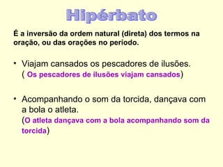 É a inversão da ordem natural (direta) dos termos na
oração, ou das orações no período.

• Viajam cansados os pescadores de ilusões.
  ( Os pescadores de ilusões viajam cansados)

• Acompanhando o som da torcida, dançava com
  a bola o atleta.
  (O atleta dançava com a bola acompanhando som da
  torcida)
 