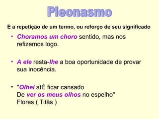 É a repetição de um termo, ou reforço de seu significado
 • Choramos um choro sentido, mas nos
   refizemos logo.

 • A ele resta-lhe a boa oportunidade de provar
   sua inocência.

 • "Olhei até ficar cansado
   De ver os meus olhos no espelho"
   Flores ( Titãs )
 