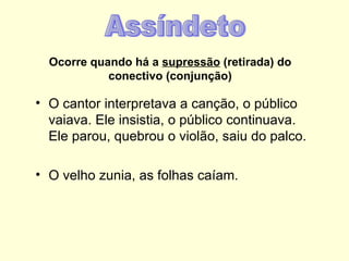 Ocorre quando há a supressão (retirada) do
            conectivo (conjunção)

• O cantor interpretava a canção, o público
  vaiava. Ele insistia, o público continuava.
  Ele parou, quebrou o violão, saiu do palco.

• O velho zunia, as folhas caíam.
 