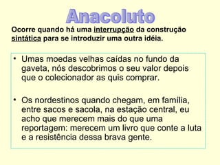 Ocorre quando há uma interrupção da construção
sintática para se introduzir uma outra idéia.

• Umas moedas velhas caídas no fundo da
  gaveta, nós descobrimos o seu valor depois
  que o colecionador as quis comprar.

• Os nordestinos quando chegam, em família,
  entre sacos e sacola, na estação central, eu
  acho que merecem mais do que uma
  reportagem: merecem um livro que conte a luta
  e a resistência dessa brava gente.
 