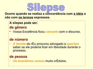 Ocorre quando se realiza a concordância com a idéia e
não com os termos expressos.
   A silepse pode ser:
   de gênero
   • Vossa Excelência ficou cansado com o discurso.

   de número
   • A família do réu procurou advogado e queriam
     saber se ele poderia ficar em liberdade durante o
     processo.

   de pessoa
   • Os brasileiros somos muito crédulos.
 