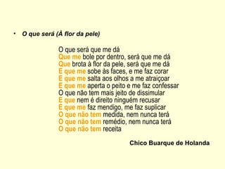 •   O que será (À flor da pele)

                O que será que me dá
                Que me bole por dentro, será que me dá
                Que brota à flor da pele, será que me dá
                E que me sobe às faces, e me faz corar
                E que me salta aos olhos a me atraiçoar
                E que me aperta o peito e me faz confessar
                O que não tem mais jeito de dissimular
                E que nem é direito ninguém recusar
                E que me faz mendigo, me faz suplicar
                O que não tem medida, nem nunca terá
                O que não tem remédio, nem nunca terá
                O que não tem receita
                                        Chico Buarque de Holanda
 
