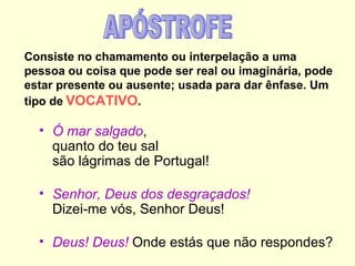 Consiste no chamamento ou interpelação a uma
pessoa ou coisa que pode ser real ou imaginária, pode
estar presente ou ausente; usada para dar ênfase. Um
tipo de VOCATIVO.

  • Ó mar salgado,
    quanto do teu sal
    são lágrimas de Portugal!

  • Senhor, Deus dos desgraçados!
    Dizei-me vós, Senhor Deus!

  • Deus! Deus! Onde estás que não respondes?
 