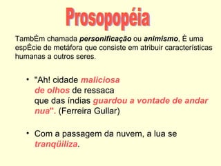 Também chamada personificação ou animismo, é uma
espécie de metáfora que consiste em atribuir características
humanas a outros seres.


   • "Ah! cidade maliciosa
     de olhos de ressaca
     que das índias guardou a vontade de andar
     nua". (Ferreira Gullar)

   • Com a passagem da nuvem, a lua se
     tranqüiliza.
 
