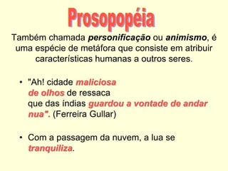 Também chamada personificação ou animismo, é
uma espécie de metáfora que consiste em atribuir
características humanas a outros seres.
• "Ah! cidade maliciosa
de olhos de ressaca
que das índias guardou a vontade de andar
nua". (Ferreira Gullar)
• Com a passagem da nuvem, a lua se
tranquiliza.
 