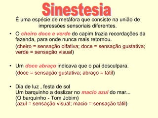É uma espécie de metáfora que consiste na união de
impressões sensoriais diferentes.
• O cheiro doce e verde do capim trazia recordações da
fazenda, para onde nunca mais retornou.
(cheiro = sensação olfativa; doce = sensação gustativa;
verde = sensação visual)
• Um doce abraço indicava que o pai desculpara.
(doce = sensação gustativa; abraço = tátil)
• Dia de luz , festa de sol
Um barquinho a deslizar no macio azul do mar...
(O barquinho - Tom Jobim)
(azul = sensação visual; macio = sensação tátil)
 