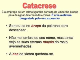 É o emprego de um termo figurado por falta de um termo próprio
para designar determinadas coisas. É uma metáfora
desgastada pelo uso excessivo.
• Sentou-se no braço da poltrona para
descansar.
• Não me lembro do seu nome, mas ainda
vejo as suas eternas maçãs do rosto
avermelhadas.
• A asa da xícara quebrou-se.
 