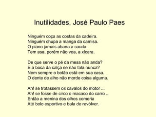 Inutilidades, José Paulo Paes
Ninguém coça as costas da cadeira.
Ninguém chupa a manga da camisa.
O piano jamais abana a cauda.
Tem asa, porém não voa, a xícara.
De que serve o pé da mesa não anda?
E a boca da calça se não fala nunca?
Nem sempre o botão está em sua casa.
O dente de alho não morde coisa alguma.
Ah! se trotassem os cavalos do motor ...
Ah! se fosse de circo o macaco do carro ...
Então a menina dos olhos comeria
Até bolo esportivo e bala de revólver.
 