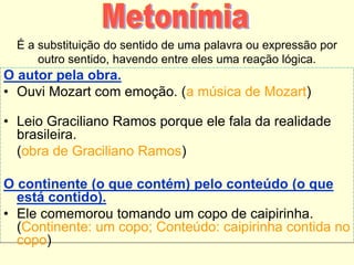 É a substituição do sentido de uma palavra ou expressão por
outro sentido, havendo entre eles uma reação lógica.
O autor pela obra.
• Ouvi Mozart com emoção. (a música de Mozart)
• Leio Graciliano Ramos porque ele fala da realidade
brasileira.
(obra de Graciliano Ramos)
O continente (o que contém) pelo conteúdo (o que
está contido).
• Ele comemorou tomando um copo de caipirinha.
(Continente: um copo; Conteúdo: caipirinha contida no
copo)
 