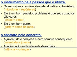o instrumento pela pessoa que o utiliza.
• Os microfones corriam atropelando até o entrevistado.
(microfone = repórteres)
• Ele é um bom pincel, o problema é que seus quadros
são caros.
(pincel = pintor)
• Ele é um bom garfo.
(garfo = come de mais)
o abstrato pelo concreto.
• A juventude é corajosa e nem sempre conseqüente.
(juventude = jovens)
• A infância é saudavelmente desordeira.
(infância = crianças)
 