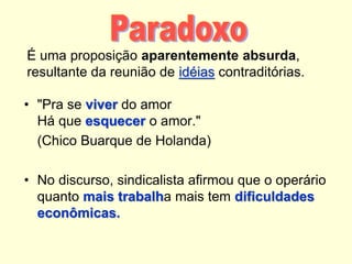 É uma proposição aparentemente absurda,
resultante da reunião de idéias contraditórias.
• "Pra se viver do amor
Há que esquecer o amor."
(Chico Buarque de Holanda)
• No discurso, sindicalista afirmou que o operário
quanto mais trabalha mais tem dificuldades
econômicas.
 