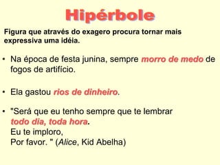Figura que através do exagero procura tornar mais
expressiva uma idéia.
• Na época de festa junina, sempre morro de medo de
fogos de artifício.
• Ela gastou rios de dinheiro.
• "Será que eu tenho sempre que te lembrar
todo dia, toda hora.
Eu te imploro,
Por favor. " (Alice, Kid Abelha)
 