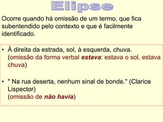Ocorre quando há omissão de um termo, que fica
subentendido pelo contexto e que é facilmente
identificado.
• À direita da estrada, sol, à esquerda, chuva.
(omissão da forma verbal estava: estava o sol, estava
chuva)
• " Na rua deserta, nenhum sinal de bonde." (Clarice
Lispector)
(omissão de não havia)
 