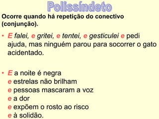 Ocorre quando há repetição do conectivo
(conjunção).
• E falei, e gritei, e tentei, e gesticulei e pedi
ajuda, mas ninguém parou para socorrer o gato
acidentado.
• E a noite é negra
e estrelas não brilham
e pessoas mascaram a voz
e a dor
e expõem o rosto ao risco
e à solidão.
 