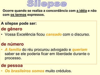 Ocorre quando se realiza a concordância com a idéia e não
com os termos expressos.
A silepse pode ser:
de gênero
• Vossa Excelência ficou cansado com o discurso.
de número
• A família do réu procurou advogado e queriam
saber se ele poderia ficar em liberdade durante o
processo.
de pessoa
• Os brasileiros somos muito crédulos.
 