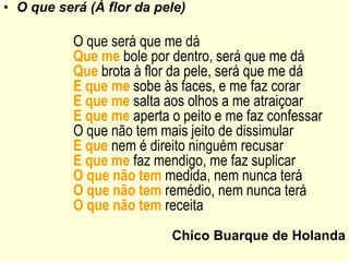 • O que será (À flor da pele)
O que será que me dá
Que me bole por dentro, será que me dá
Que brota à flor da pele, será que me dá
E que me sobe às faces, e me faz corar
E que me salta aos olhos a me atraiçoar
E que me aperta o peito e me faz confessar
O que não tem mais jeito de dissimular
E que nem é direito ninguém recusar
E que me faz mendigo, me faz suplicar
O que não tem medida, nem nunca terá
O que não tem remédio, nem nunca terá
O que não tem receita
Chico Buarque de Holanda
 
