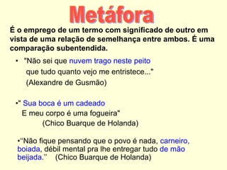É o emprego de um termo com significado de outro em
vista de uma relação de semelhança entre ambos. É uma
comparação subentendida.
• "Não sei que nuvem trago neste peito
que tudo quanto vejo me entristece..."
(Alexandre de Gusmão)
•" Sua boca é um cadeado
E meu corpo é uma fogueira"
(Chico Buarque de Holanda)
•‘‘Não fique pensando que o povo é nada, carneiro,
boiada, débil mental pra lhe entregar tudo de mão
beijada.’’ (Chico Buarque de Holanda)
 