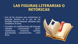 LAS FIGURAS LITERARIAS O
RETÓRICAS
• Uno de los recursos que caracterizan al
lenguaje literario es el uso de las
llamadas figuras literarias utilizados para
embellecer el texto.
• Consisten en modificaciones del lenguaje
utilizado comúnmente como:
repeticiones, omisiones, cambios
gramaticales, comparaciones entre
otros.
 