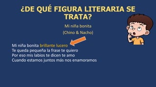 Mi niña bonita
(Chino & Nacho)
Mi niña bonita brillante lucero
Te queda pequeña la frase te quiero
Por eso mis labios te dicen te amo
Cuando estamos juntos más nos enamoramos
¿DE QUÉ FIGURA LITERARIA SE
TRATA?
 