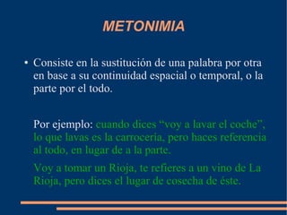 METONIMIA
● Consiste en la sustitución de una palabra por otra
en base a su continuidad espacial o temporal, o la
parte por el todo.
Por ejemplo: cuando dices “voy a lavar el coche”,
lo que lavas es la carrocería, pero haces referencia
al todo, en lugar de a la parte.
Voy a tomar un Rioja, te refieres a un vino de La
Rioja, pero dices el lugar de cosecha de éste.
 