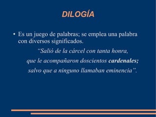 DILOGÍA
● Es un juego de palabras; se emplea una palabra
con diversos significados.
“Salió de la cárcel con tanta honra,
que le acompañaron doscientos cardenales;
salvo que a ninguno llamaban eminencia”.
 