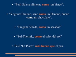 ● “Petit Suisse alimenta como un bistec”.
● “Yogourt Danone, sano como un Danone, bueno
como un chocolate”.
● “Fregona Vileda, como un secador”
● “Sol-Thermic, como el calor del sol”
● Paté “La Piara”, más bueno que el pan.
 