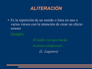 ALITERACIÓN
● Es la repetición de un sonido o letra en uno o
varios versos con la intención de crear un efecto
sonoro
Ejemplo:
El ruido con que rueda
la ronca tempestad...
(L. Lugones)
 