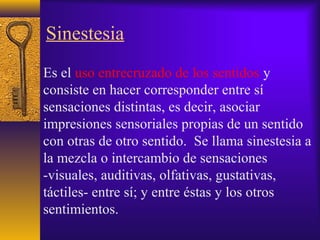Sinestesia
Es el uso entrecruzado de los sentidos y
consiste en hacer corresponder entre sí
sensaciones distintas, es decir, asociar
impresiones sensoriales propias de un sentido
con otras de otro sentido. Se llama sinestesia a
la mezcla o intercambio de sensaciones
-visuales, auditivas, olfativas, gustativas,
táctiles- entre sí; y entre éstas y los otros
sentimientos.
 