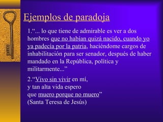 Ejemplos de paradoja
1.“... lo que tiene de admirable es ver a dos
hombres que no habían quizá nacido, cuando yo
ya padecía por la patria, haciéndome cargos de
inhabilitación para ser senador, después de haber
mandado en la República, política y
militarmente...”
2.“Vivo sin vivir en mí,
y tan alta vida espero
que muero porque no muero”
(Santa Teresa de Jesús)
 