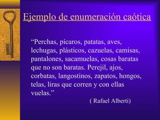 Ejemplo de enumeración caótica
“Perchas, pícaros, patatas, aves,
lechugas, plásticos, cazuelas, camisas,
pantalones, sacamuelas, cosas baratas
que no son baratas. Perejil, ajos,
corbatas, langostinos, zapatos, hongos,
telas, liras que corren y con ellas
vuelas.”
( Rafael Alberti)
 