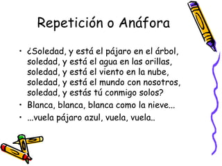 Repetición o Anáfora ¿Soledad, y está el pájaro en el árbol, soledad, y está el agua en las orillas, soledad, y está el viento en la nube, soledad, y está el mundo con nosotros, soledad, y estás tú conmigo solos? Blanca, blanca, blanca como la nieve... ...vuela pájaro azul, vuela, vuela.. 