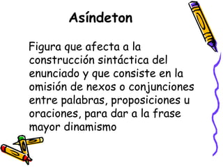 Asíndeton Figura que afecta a la construcción sintáctica del enunciado y que consiste en la omisión de nexos o conjunciones entre palabras, proposiciones u oraciones, para dar a la frase mayor dinamismo  